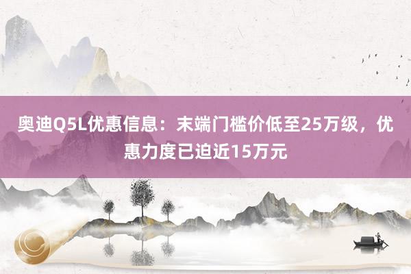 奥迪Q5L优惠信息：末端门槛价低至25万级，优惠力度已迫近15万元