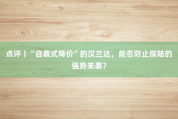 点评丨“自裁式降价”的汉兰达，能否防止探陆的强势来袭？