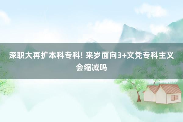 深职大再扩本科专科! 来岁面向3+文凭专科主义会缩减吗