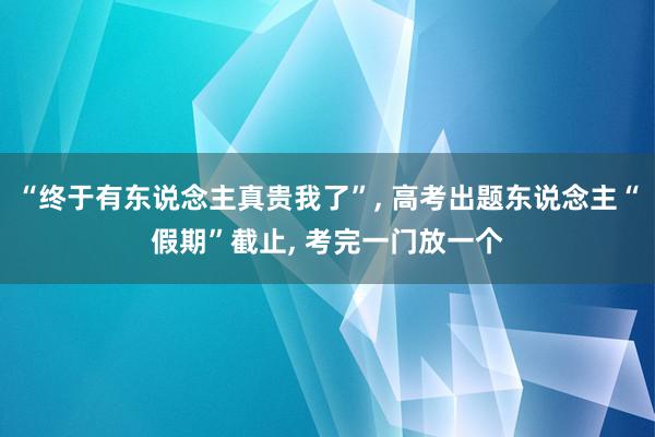 “终于有东说念主真贵我了”, 高考出题东说念主“假期”截止, 考完一门放一个