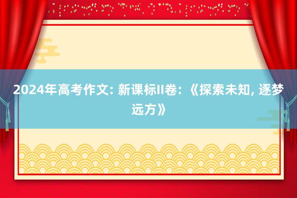 2024年高考作文: 新课标II卷: 《探索未知, 逐梦远方》