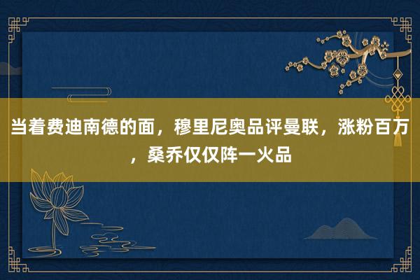 当着费迪南德的面，穆里尼奥品评曼联，涨粉百万，桑乔仅仅阵一火品