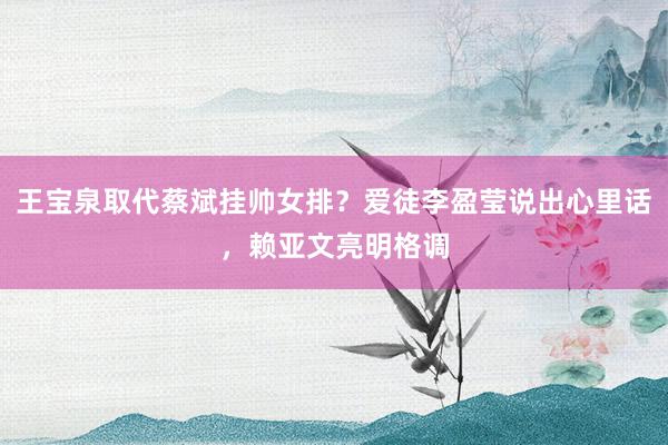 王宝泉取代蔡斌挂帅女排？爱徒李盈莹说出心里话，赖亚文亮明格调