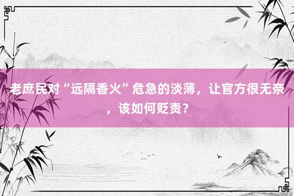 老庶民对“远隔香火”危急的淡薄，让官方很无奈，该如何贬责？