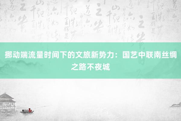 挪动端流量时间下的文旅新势力：国艺中联南丝绸之路不夜城