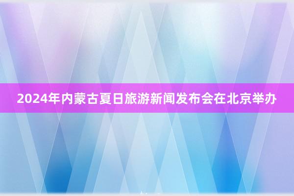 2024年内蒙古夏日旅游新闻发布会在北京举办