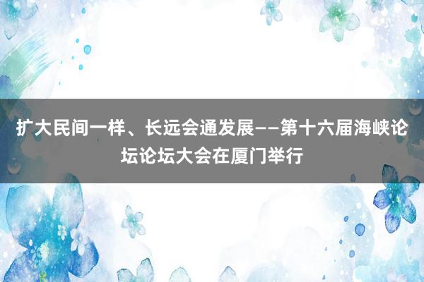 扩大民间一样、长远会通发展——第十六届海峡论坛论坛大会在厦门举行