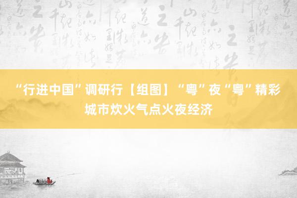 “行进中国”调研行【组图】“粤”夜“粤”精彩 城市炊火气点火夜经济