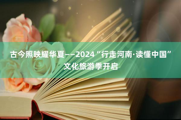 古今照映耀华夏——2024“行走河南·读懂中国”文化旅游季开启