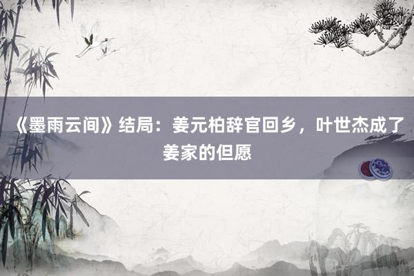 《墨雨云间》结局：姜元柏辞官回乡，叶世杰成了姜家的但愿