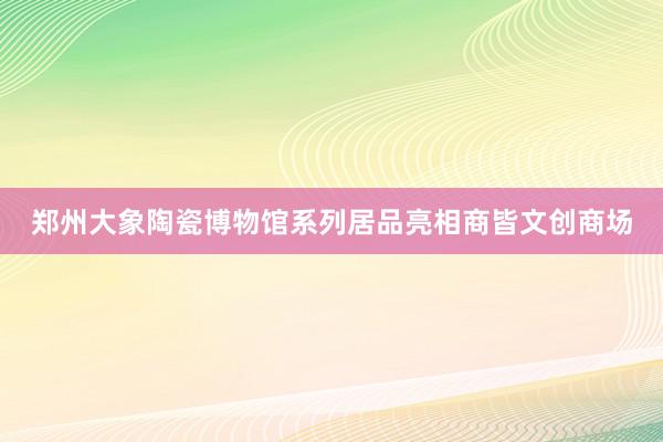 郑州大象陶瓷博物馆系列居品亮相商皆文创商场