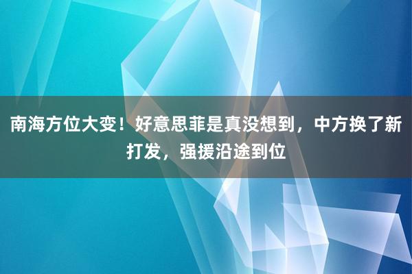 南海方位大变！好意思菲是真没想到，中方换了新打发，强援沿途到位