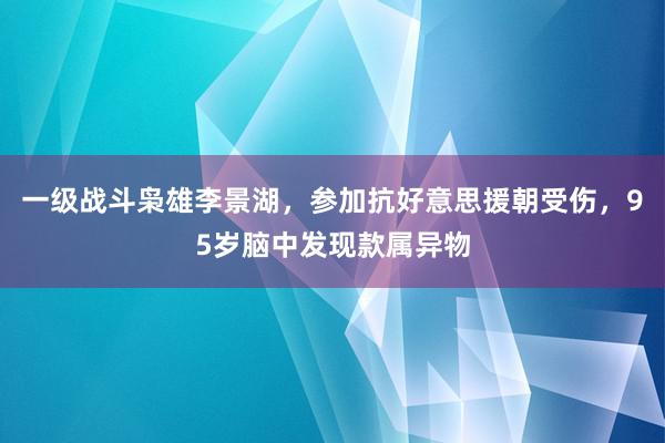 一级战斗枭雄李景湖，参加抗好意思援朝受伤，95岁脑中发现款属异物