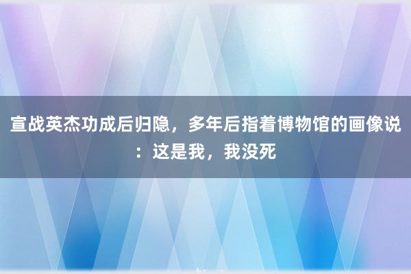 宣战英杰功成后归隐，多年后指着博物馆的画像说：这是我，我没死