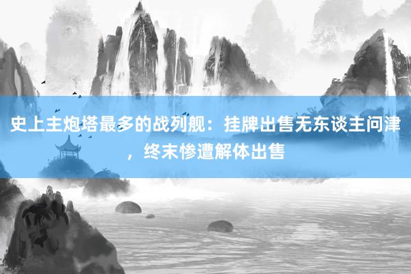 史上主炮塔最多的战列舰：挂牌出售无东谈主问津，终末惨遭解体出售