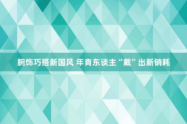 腕饰巧搭新国风 年青东谈主“戴”出新销耗