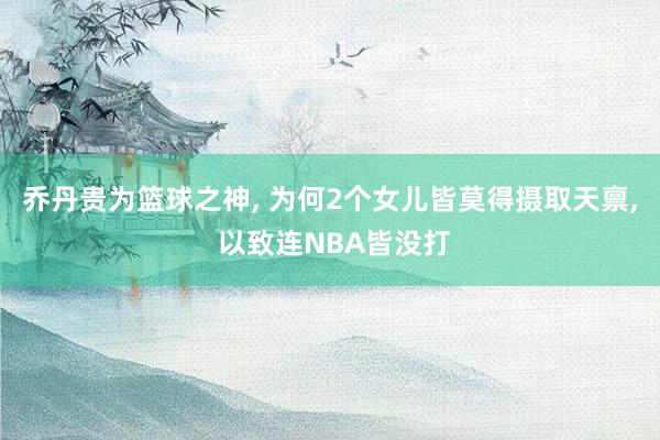 乔丹贵为篮球之神, 为何2个女儿皆莫得摄取天禀, 以致连NBA皆没打