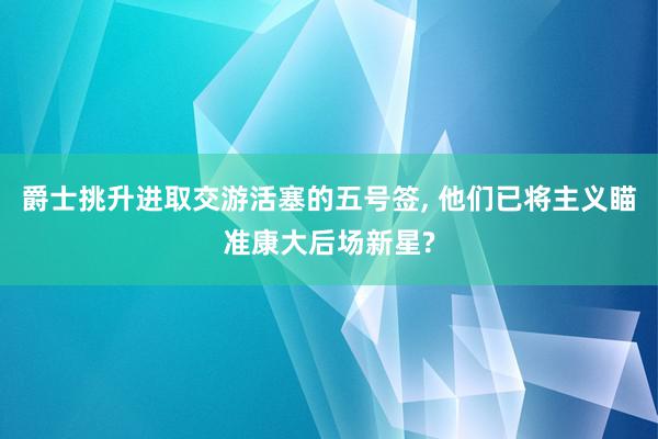 爵士挑升进取交游活塞的五号签, 他们已将主义瞄准康大后场新星?