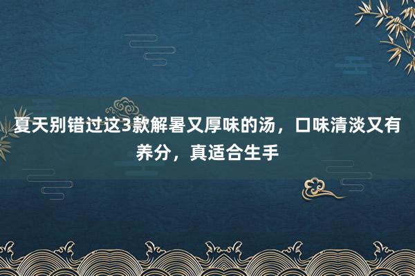 夏天别错过这3款解暑又厚味的汤，口味清淡又有养分，真适合生手