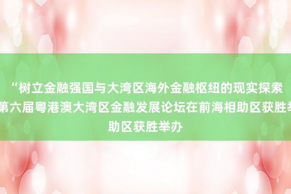 “树立金融强国与大湾区海外金融枢纽的现实探索”  第六届粤港澳大湾区金融发展论坛在前海相助区获胜举办