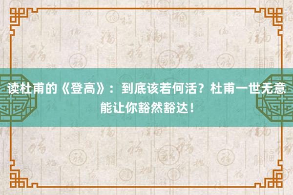 读杜甫的《登高》：到底该若何活？杜甫一世无意能让你豁然豁达！