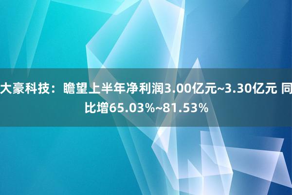 大豪科技：瞻望上半年净利润3.00亿元~3.30亿元 同比增65.03%~81.53%