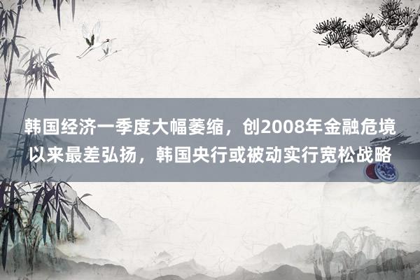 韩国经济一季度大幅萎缩，创2008年金融危境以来最差弘扬，韩国央行或被动实行宽松战略