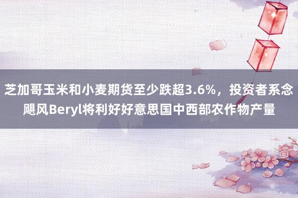 芝加哥玉米和小麦期货至少跌超3.6%，投资者系念飓风Beryl将利好好意思国中西部农作物产量