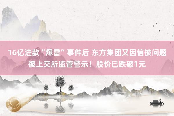 16亿进款“爆雷”事件后 东方集团又因信披问题被上交所监管警示！股价已跌破1元