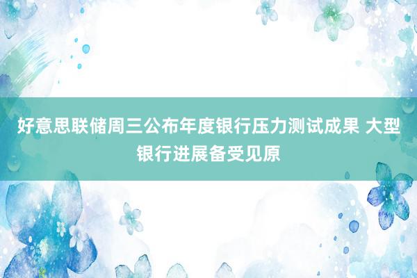 好意思联储周三公布年度银行压力测试成果 大型银行进展备受见原