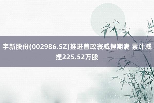 宇新股份(002986.SZ)推进曾政寰减捏期满 累计减捏225.52万股