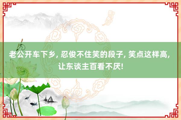 老公开车下乡, 忍俊不住笑的段子, 笑点这样高, 让东谈主百看不厌!