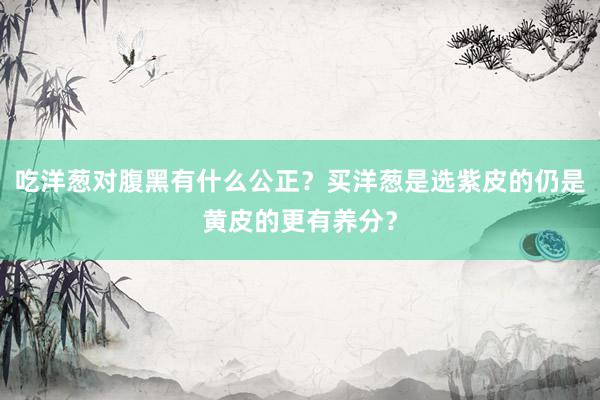 吃洋葱对腹黑有什么公正？买洋葱是选紫皮的仍是黄皮的更有养分？