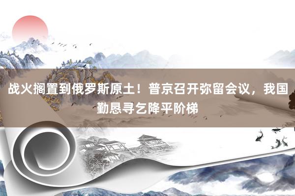 战火搁置到俄罗斯原土！普京召开弥留会议，我国勤恳寻乞降平阶梯