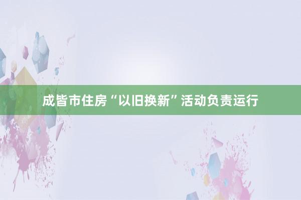 成皆市住房“以旧换新”活动负责运行