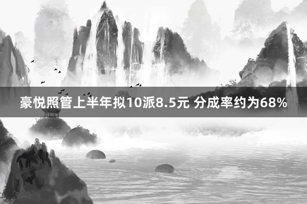 豪悦照管上半年拟10派8.5元 分成率约为68%