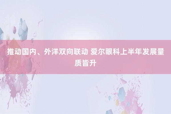 推动国内、外洋双向联动 爱尔眼科上半年发展量质皆升