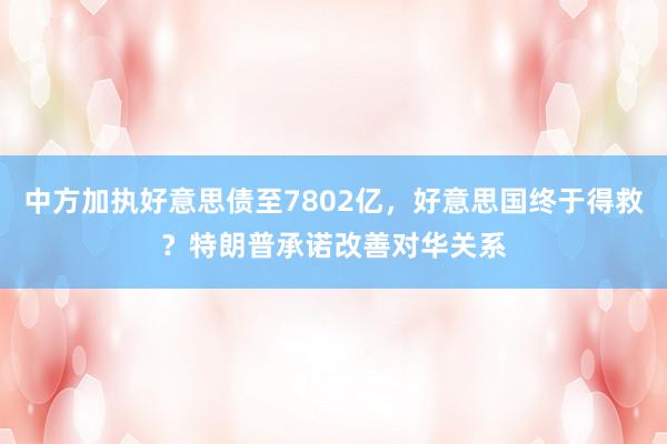 中方加执好意思债至7802亿，好意思国终于得救？特朗普承诺改善对华关系