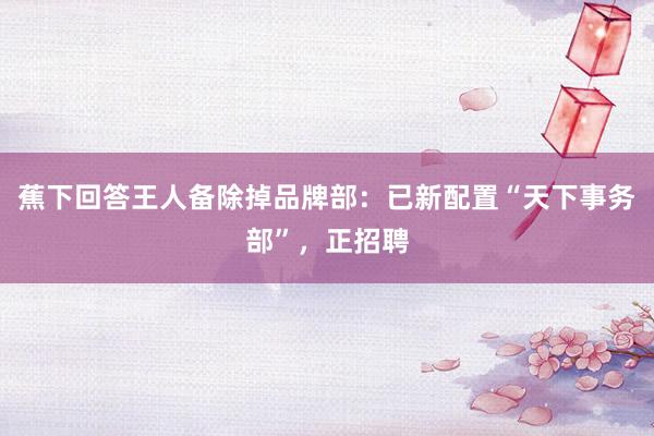 蕉下回答王人备除掉品牌部：已新配置“天下事务部”，正招聘