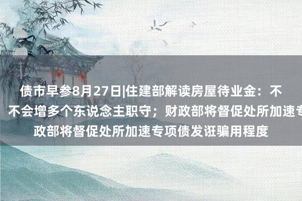 债市早参8月27日|住建部解读房屋待业金：不需要住户额外缴费，不会增多个东说念主职守；财政部将督促处所加速专项债发诳骗用程度