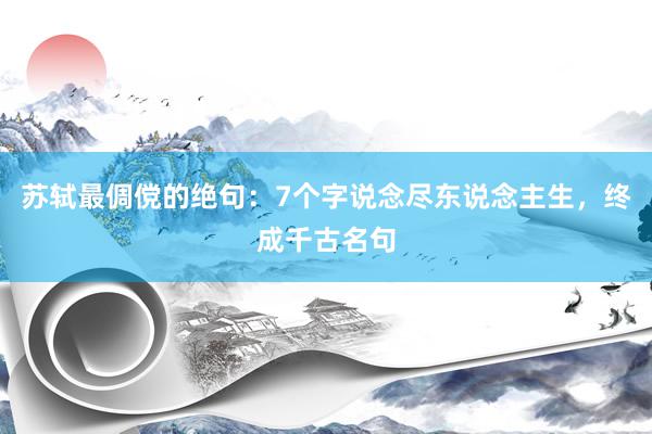 苏轼最倜傥的绝句：7个字说念尽东说念主生，终成千古名句