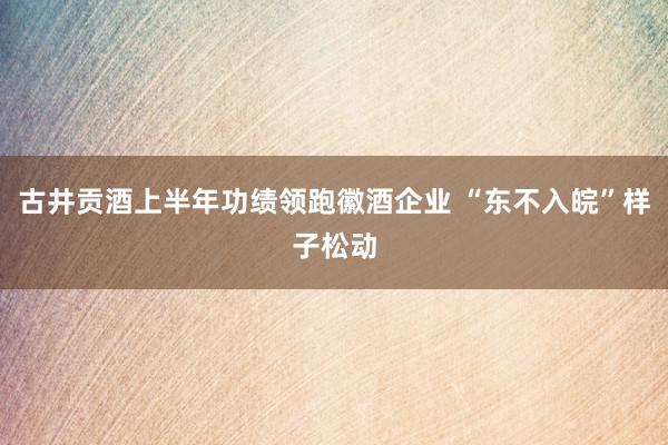 古井贡酒上半年功绩领跑徽酒企业 “东不入皖”样子松动