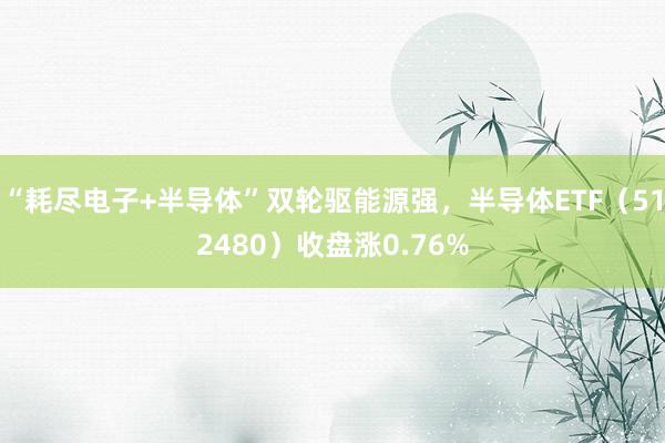 “耗尽电子+半导体”双轮驱能源强，半导体ETF（512480）收盘涨0.76%