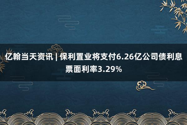 亿翰当天资讯 | 保利置业将支付6.26亿公司债利息票面利率3.29%