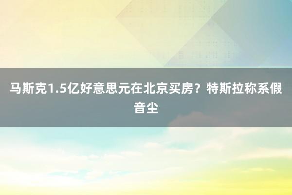 马斯克1.5亿好意思元在北京买房？特斯拉称系假音尘