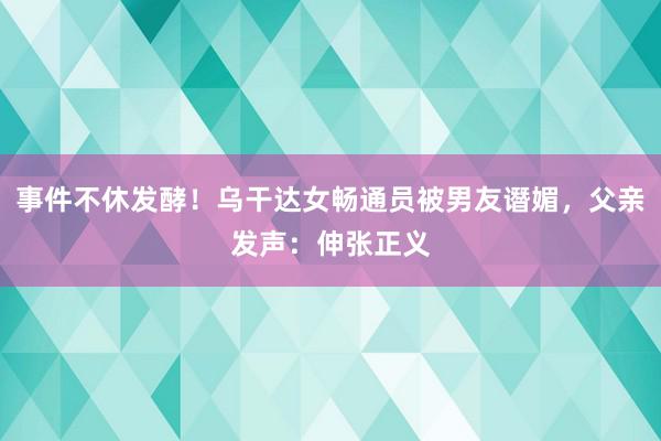 事件不休发酵！乌干达女畅通员被男友谮媚，父亲发声：伸张正义