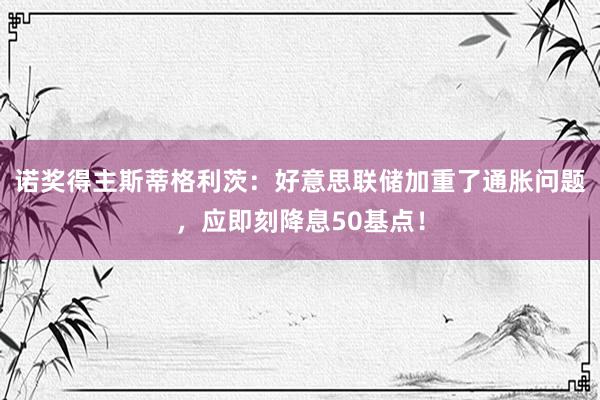 诺奖得主斯蒂格利茨：好意思联储加重了通胀问题，应即刻降息50基点！