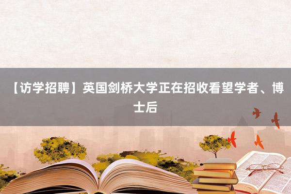 【访学招聘】英国剑桥大学正在招收看望学者、博士后