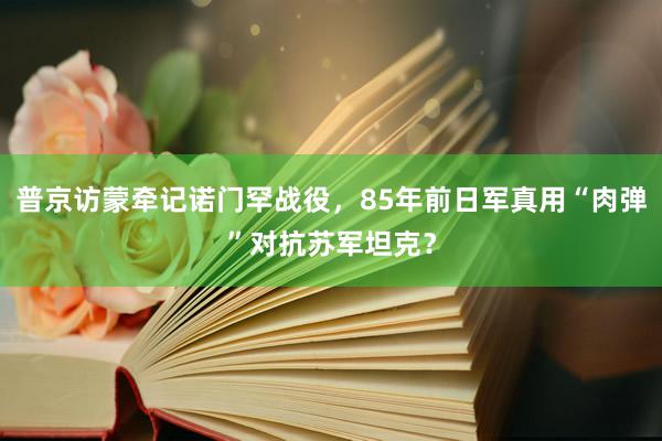 普京访蒙牵记诺门罕战役，85年前日军真用“肉弹”对抗苏军坦克？