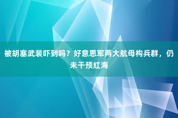 被胡塞武装吓到吗？好意思军两大航母构兵群，仍未干预红海